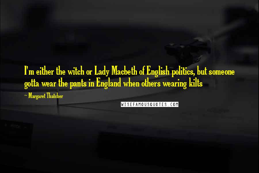 Margaret Thatcher Quotes: I'm either the witch or Lady Macbeth of English politics, but someone gotta wear the pants in England when others wearing kilts