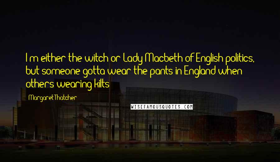 Margaret Thatcher Quotes: I'm either the witch or Lady Macbeth of English politics, but someone gotta wear the pants in England when others wearing kilts