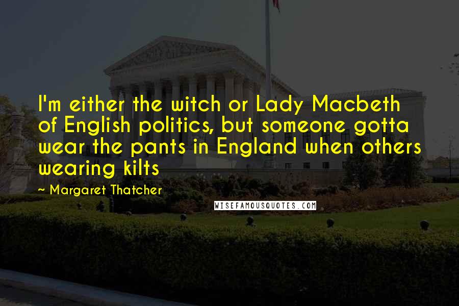 Margaret Thatcher Quotes: I'm either the witch or Lady Macbeth of English politics, but someone gotta wear the pants in England when others wearing kilts