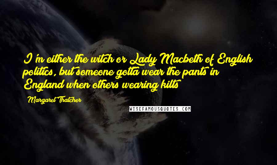 Margaret Thatcher Quotes: I'm either the witch or Lady Macbeth of English politics, but someone gotta wear the pants in England when others wearing kilts