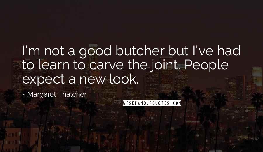 Margaret Thatcher Quotes: I'm not a good butcher but I've had to learn to carve the joint. People expect a new look.