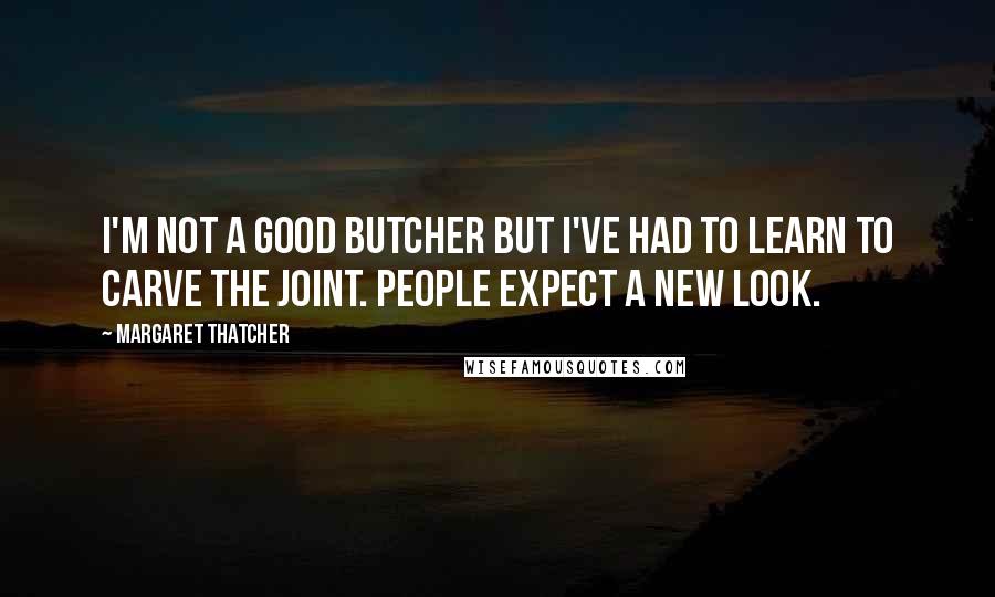 Margaret Thatcher Quotes: I'm not a good butcher but I've had to learn to carve the joint. People expect a new look.