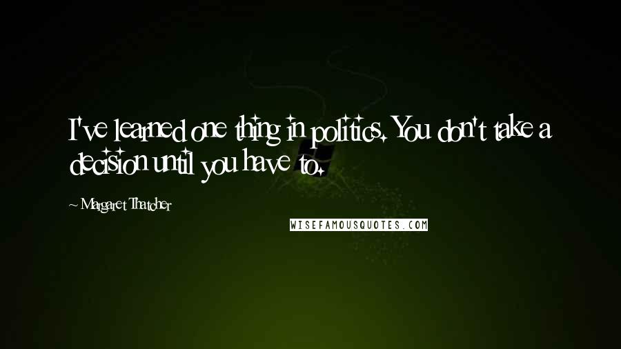 Margaret Thatcher Quotes: I've learned one thing in politics. You don't take a decision until you have to.