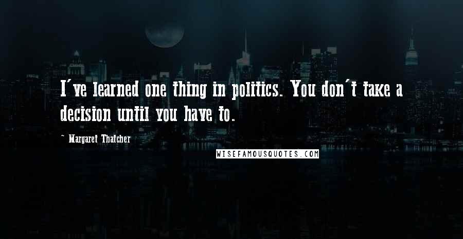 Margaret Thatcher Quotes: I've learned one thing in politics. You don't take a decision until you have to.