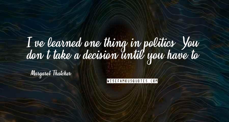 Margaret Thatcher Quotes: I've learned one thing in politics. You don't take a decision until you have to.