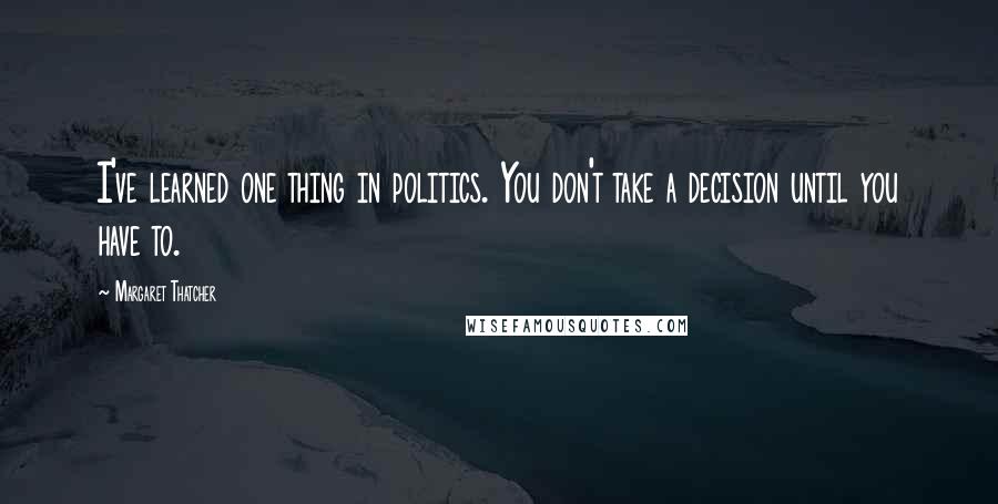 Margaret Thatcher Quotes: I've learned one thing in politics. You don't take a decision until you have to.