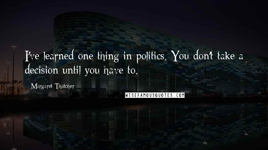 Margaret Thatcher Quotes: I've learned one thing in politics. You don't take a decision until you have to.