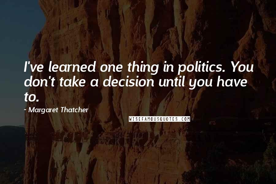 Margaret Thatcher Quotes: I've learned one thing in politics. You don't take a decision until you have to.