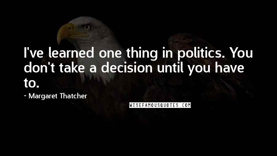 Margaret Thatcher Quotes: I've learned one thing in politics. You don't take a decision until you have to.