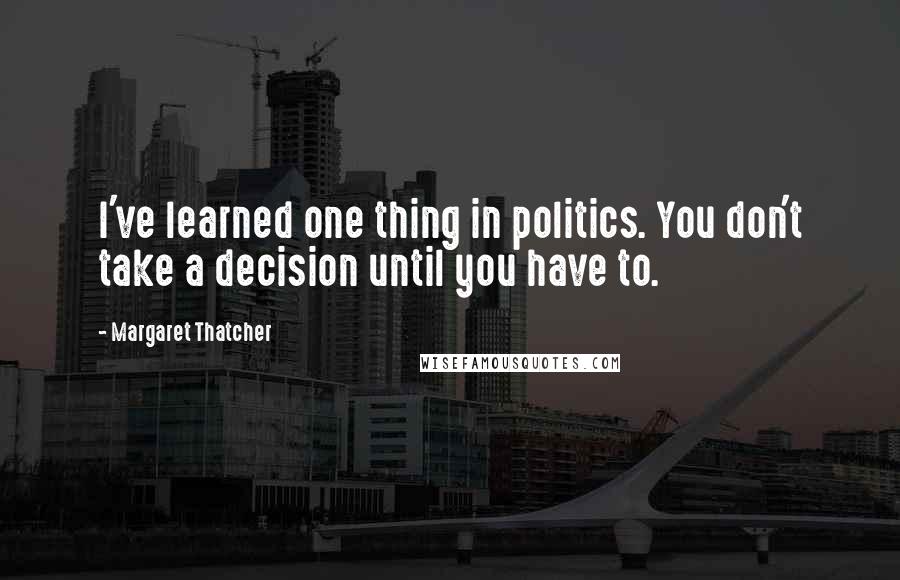 Margaret Thatcher Quotes: I've learned one thing in politics. You don't take a decision until you have to.