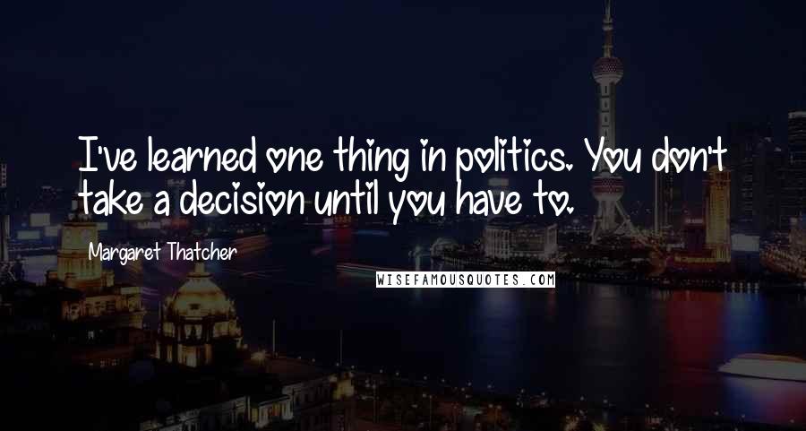 Margaret Thatcher Quotes: I've learned one thing in politics. You don't take a decision until you have to.
