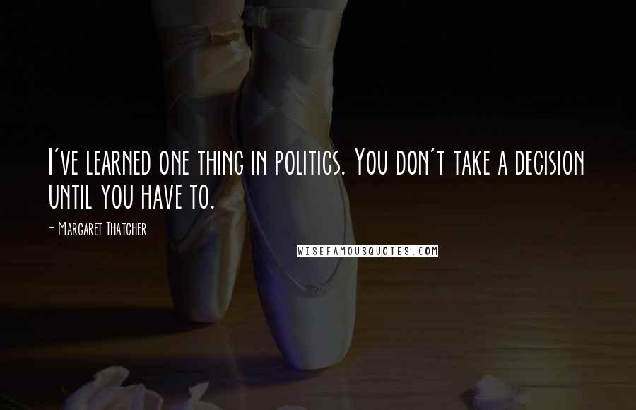 Margaret Thatcher Quotes: I've learned one thing in politics. You don't take a decision until you have to.