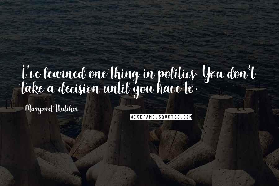 Margaret Thatcher Quotes: I've learned one thing in politics. You don't take a decision until you have to.