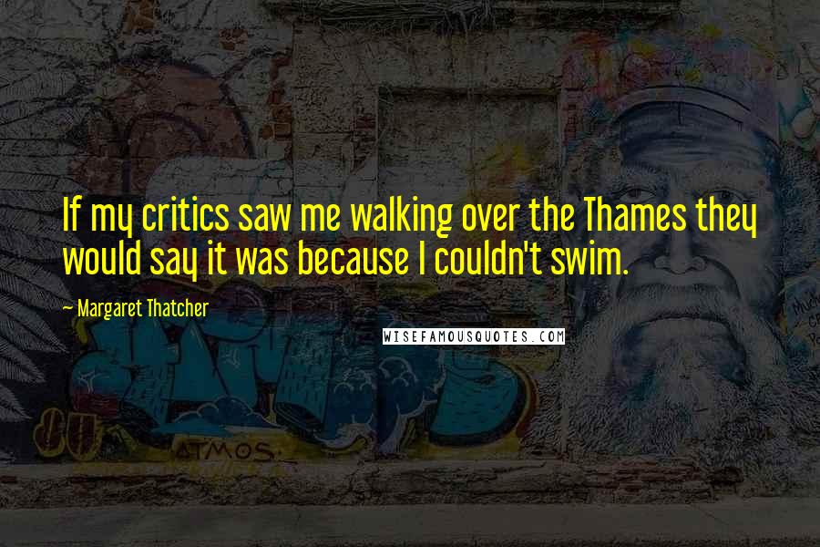 Margaret Thatcher Quotes: If my critics saw me walking over the Thames they would say it was because I couldn't swim.