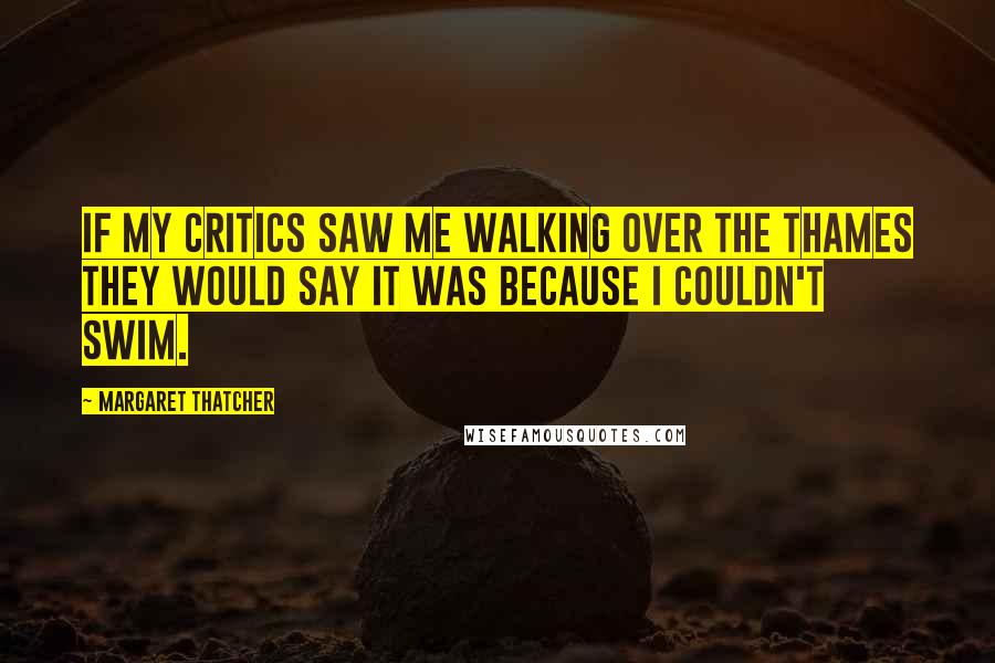 Margaret Thatcher Quotes: If my critics saw me walking over the Thames they would say it was because I couldn't swim.