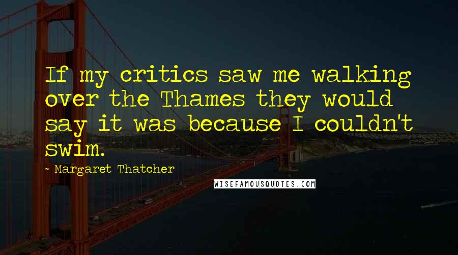 Margaret Thatcher Quotes: If my critics saw me walking over the Thames they would say it was because I couldn't swim.