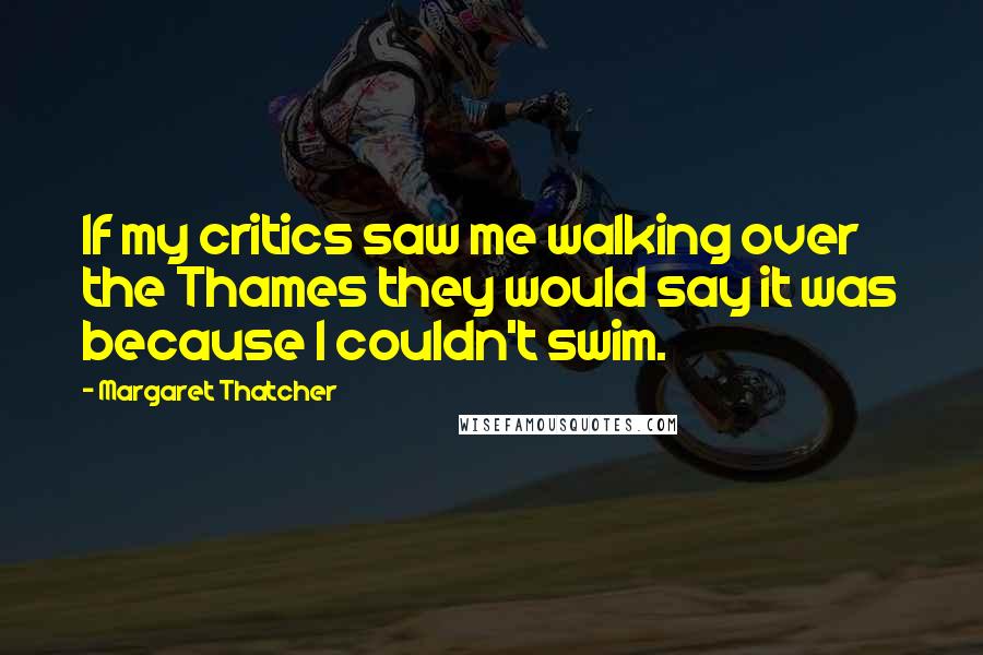 Margaret Thatcher Quotes: If my critics saw me walking over the Thames they would say it was because I couldn't swim.