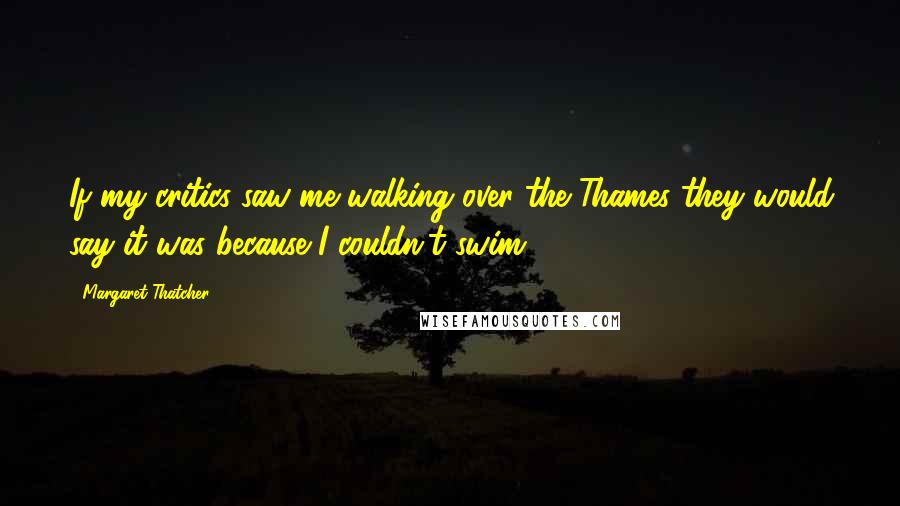 Margaret Thatcher Quotes: If my critics saw me walking over the Thames they would say it was because I couldn't swim.