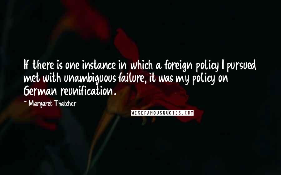 Margaret Thatcher Quotes: If there is one instance in which a foreign policy I pursued met with unambiguous failure, it was my policy on German reunification.