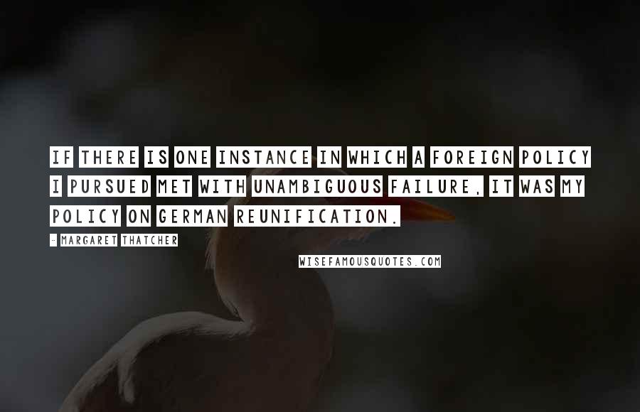 Margaret Thatcher Quotes: If there is one instance in which a foreign policy I pursued met with unambiguous failure, it was my policy on German reunification.