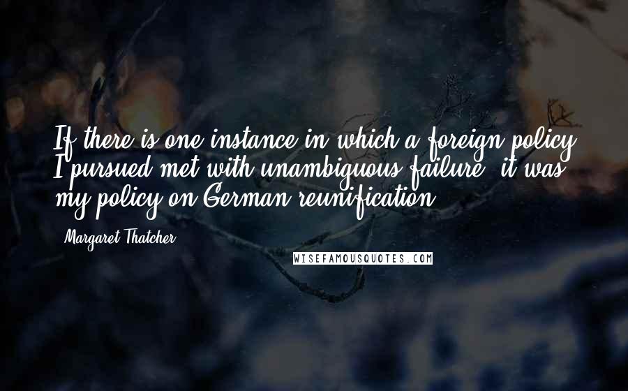 Margaret Thatcher Quotes: If there is one instance in which a foreign policy I pursued met with unambiguous failure, it was my policy on German reunification.