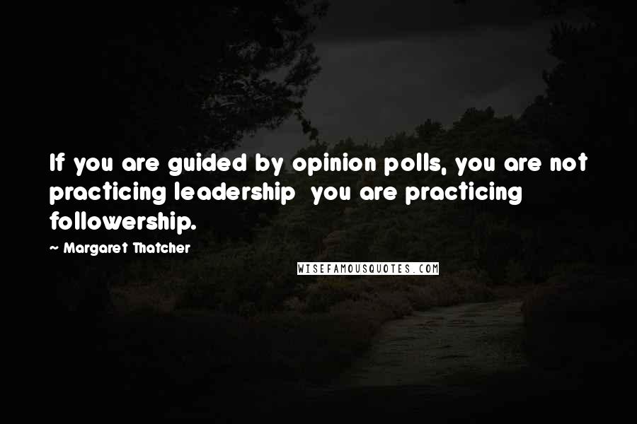 Margaret Thatcher Quotes: If you are guided by opinion polls, you are not practicing leadership  you are practicing followership.