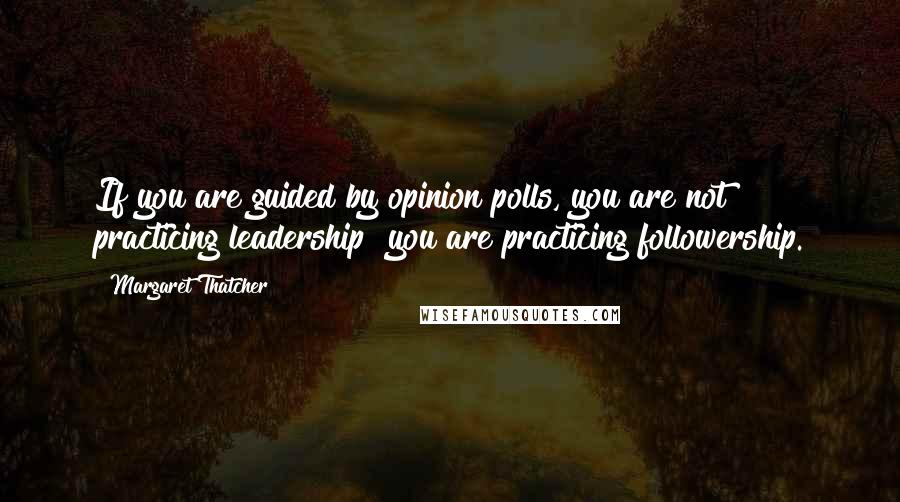 Margaret Thatcher Quotes: If you are guided by opinion polls, you are not practicing leadership  you are practicing followership.