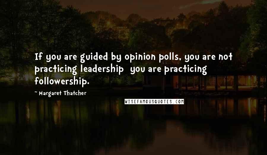 Margaret Thatcher Quotes: If you are guided by opinion polls, you are not practicing leadership  you are practicing followership.