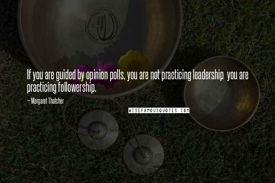 Margaret Thatcher Quotes: If you are guided by opinion polls, you are not practicing leadership you are practicing followership.