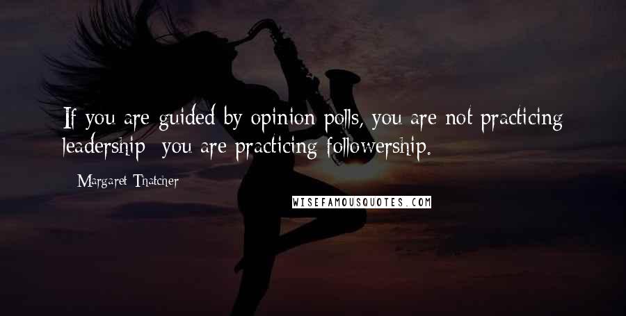 Margaret Thatcher Quotes: If you are guided by opinion polls, you are not practicing leadership you are practicing followership.