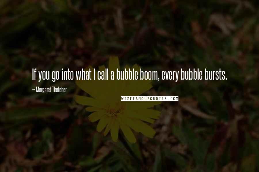 Margaret Thatcher Quotes: If you go into what I call a bubble boom, every bubble bursts.