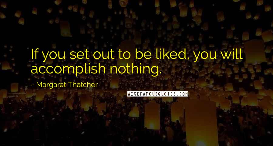 Margaret Thatcher Quotes: If you set out to be liked, you will accomplish nothing.