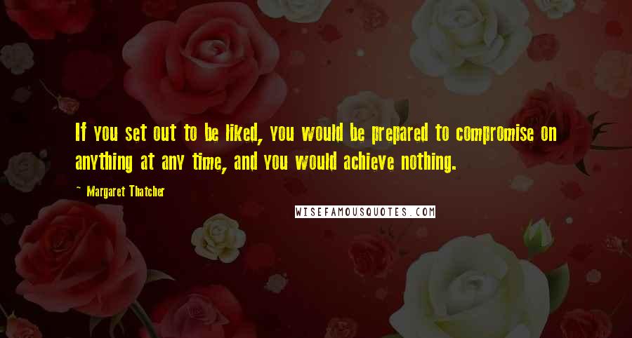Margaret Thatcher Quotes: If you set out to be liked, you would be prepared to compromise on anything at any time, and you would achieve nothing.