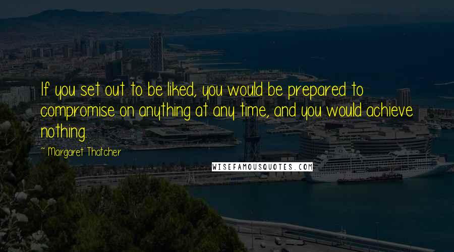 Margaret Thatcher Quotes: If you set out to be liked, you would be prepared to compromise on anything at any time, and you would achieve nothing.