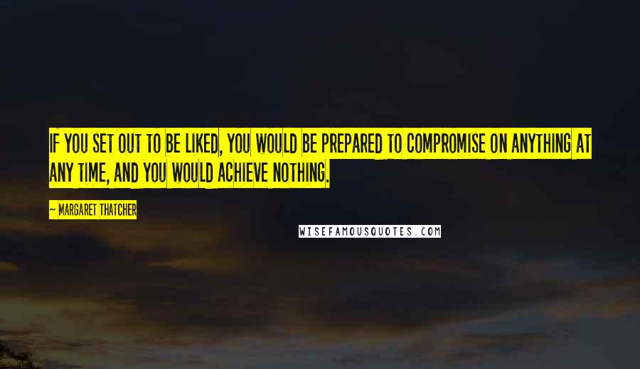 Margaret Thatcher Quotes: If you set out to be liked, you would be prepared to compromise on anything at any time, and you would achieve nothing.