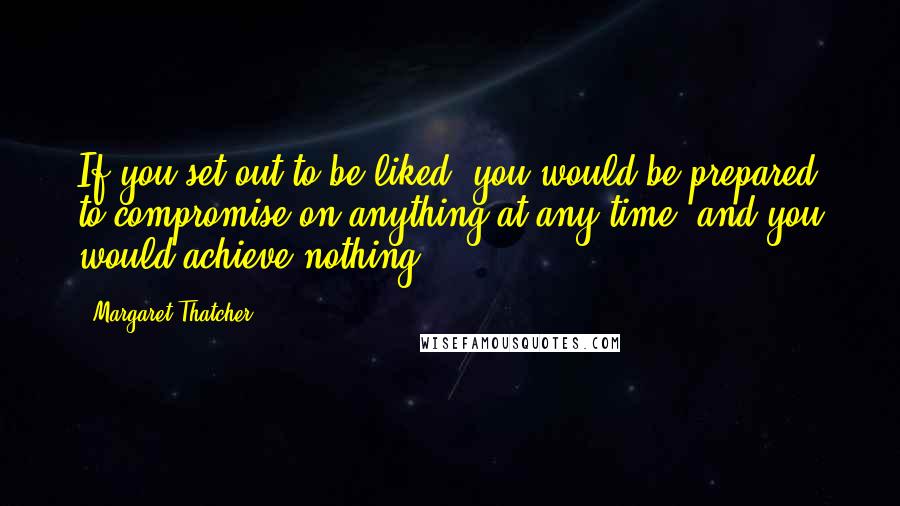 Margaret Thatcher Quotes: If you set out to be liked, you would be prepared to compromise on anything at any time, and you would achieve nothing.