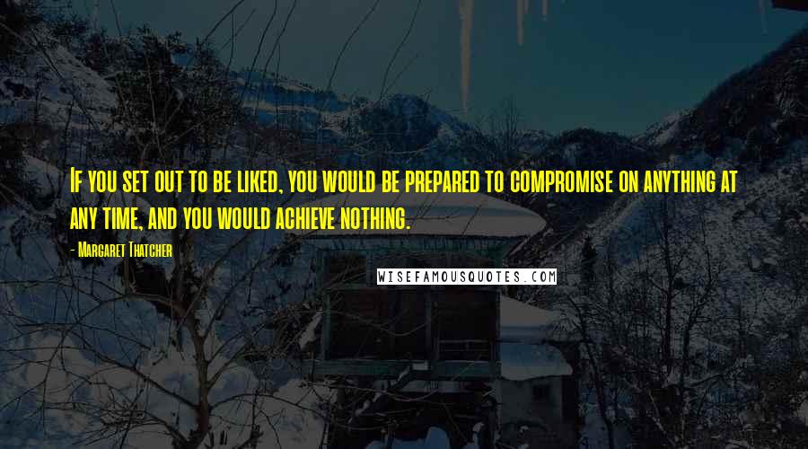 Margaret Thatcher Quotes: If you set out to be liked, you would be prepared to compromise on anything at any time, and you would achieve nothing.