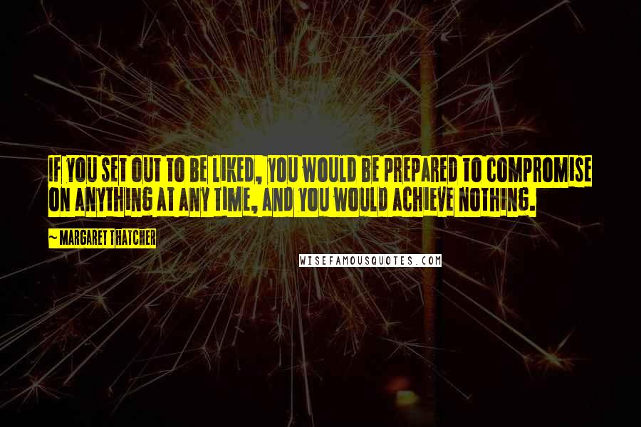 Margaret Thatcher Quotes: If you set out to be liked, you would be prepared to compromise on anything at any time, and you would achieve nothing.