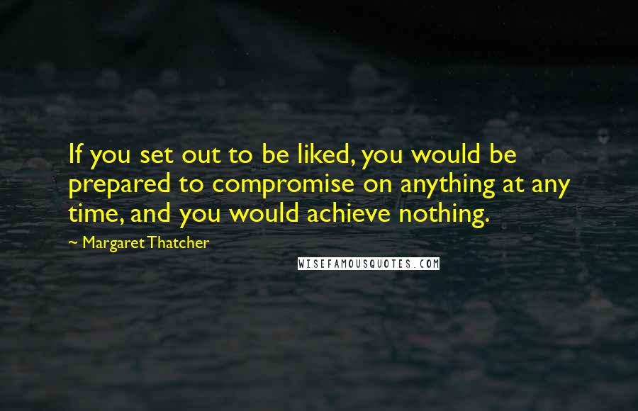 Margaret Thatcher Quotes: If you set out to be liked, you would be prepared to compromise on anything at any time, and you would achieve nothing.