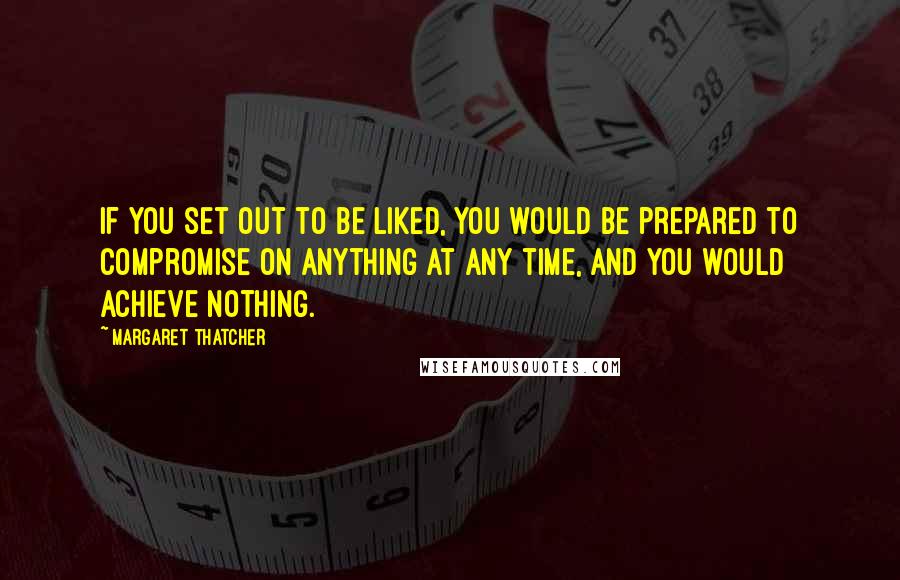 Margaret Thatcher Quotes: If you set out to be liked, you would be prepared to compromise on anything at any time, and you would achieve nothing.