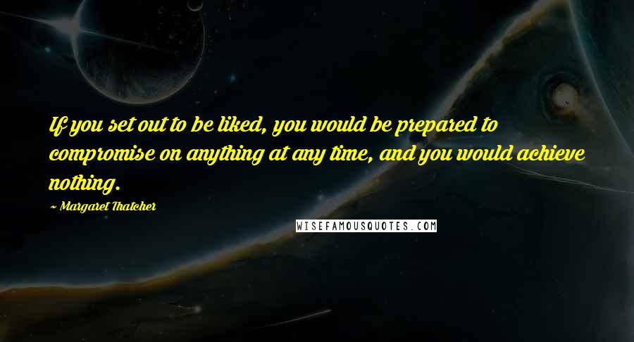 Margaret Thatcher Quotes: If you set out to be liked, you would be prepared to compromise on anything at any time, and you would achieve nothing.