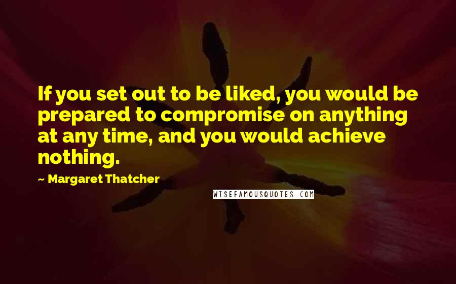 Margaret Thatcher Quotes: If you set out to be liked, you would be prepared to compromise on anything at any time, and you would achieve nothing.