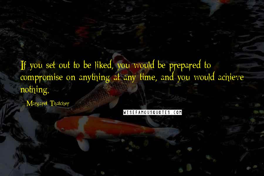 Margaret Thatcher Quotes: If you set out to be liked, you would be prepared to compromise on anything at any time, and you would achieve nothing.