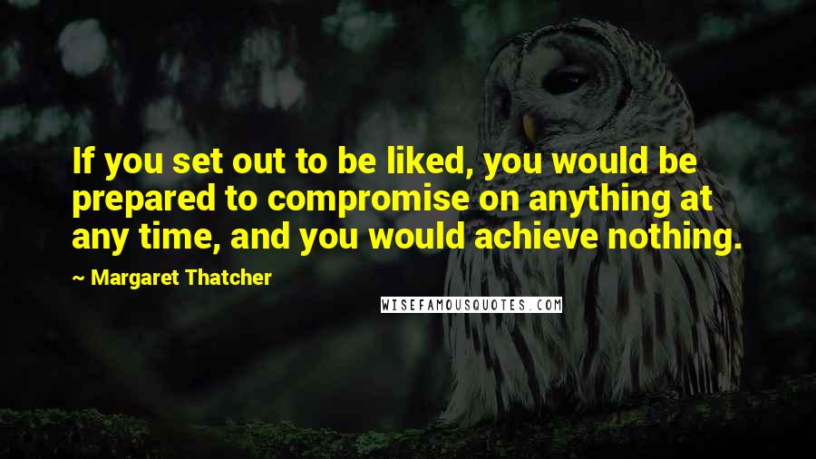 Margaret Thatcher Quotes: If you set out to be liked, you would be prepared to compromise on anything at any time, and you would achieve nothing.