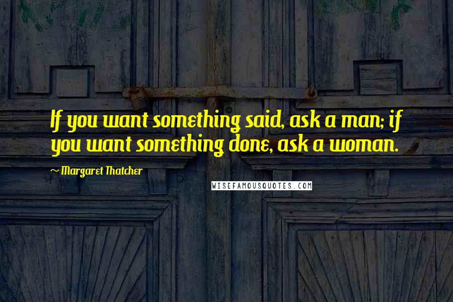 Margaret Thatcher Quotes: If you want something said, ask a man; if you want something done, ask a woman.