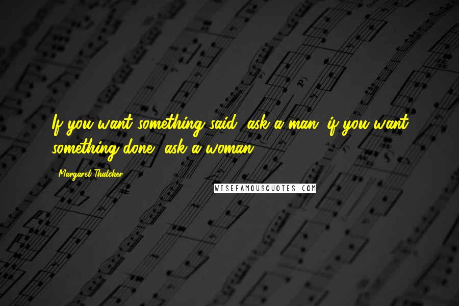 Margaret Thatcher Quotes: If you want something said, ask a man; if you want something done, ask a woman.