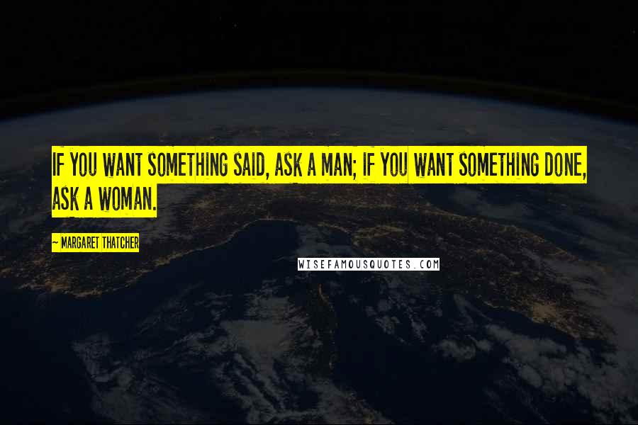 Margaret Thatcher Quotes: If you want something said, ask a man; if you want something done, ask a woman.