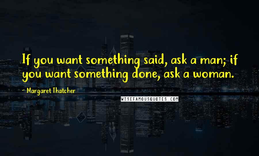 Margaret Thatcher Quotes: If you want something said, ask a man; if you want something done, ask a woman.