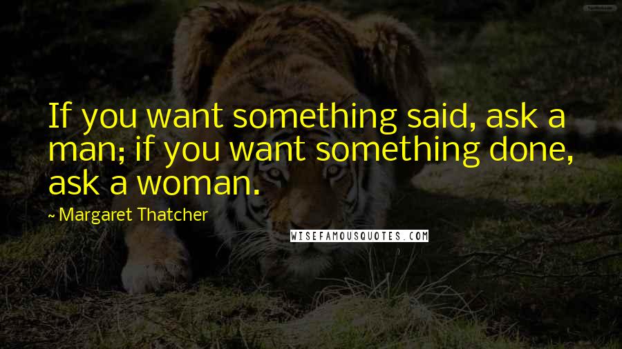 Margaret Thatcher Quotes: If you want something said, ask a man; if you want something done, ask a woman.