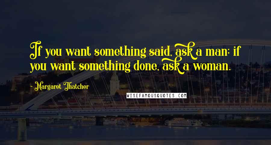 Margaret Thatcher Quotes: If you want something said, ask a man; if you want something done, ask a woman.